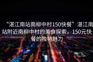 “湛江南站南柳中村150快餐”湛江南站附近南柳中村的美食探索，150元快餐的獨特魅力
