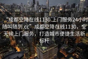 “成都空降在線(xiàn)1130.上門(mén)服務(wù)24小時(shí)隨叫隨到.cc”成都空降在線(xiàn)1130，全天候上門(mén)服務(wù)，打造城市便捷生活新標桿