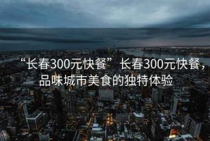 “長(cháng)春300元快餐”長(cháng)春300元快餐，品味城市美食的獨特體驗