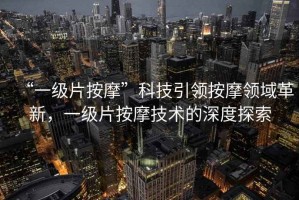 “一級片按摩”科技引領(lǐng)按摩領(lǐng)域革新，一級片按摩技術(shù)的深度探索