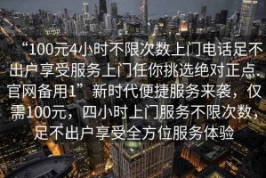 “100元4小時(shí)不限次數上門(mén)電話(huà)足不出戶(hù)享受服務(wù)上門(mén)任你挑選絕對正點(diǎn).官網(wǎng)備用1”新時(shí)代便捷服務(wù)來(lái)襲，僅需100元，四小時(shí)上門(mén)服務(wù)不限次數，足不出戶(hù)享受全方位服務(wù)體驗