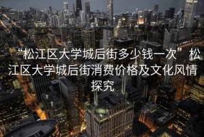 “松江區大學(xué)城后街多少錢(qián)一次”松江區大學(xué)城后街消費價(jià)格及文化風(fēng)情探究