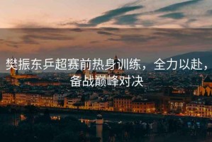 樊振東乒超賽前熱身訓練，全力以赴，備戰巔峰對決