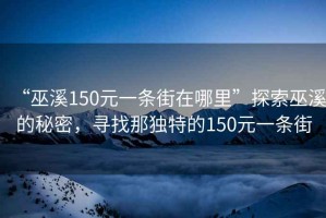 “巫溪150元一條街在哪里”探索巫溪的秘密，尋找那獨特的150元一條街