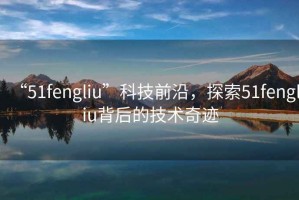 “51fengliu”科技前沿，探索51fengliu背后的技術(shù)奇跡