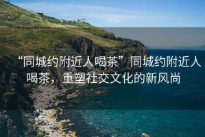 “同城約附近人喝茶”同城約附近人喝茶，重塑社交文化的新風(fēng)尚