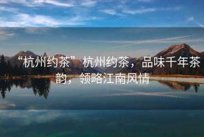 “杭州約茶”杭州約茶，品味千年茶韻，領(lǐng)略江南風(fēng)情