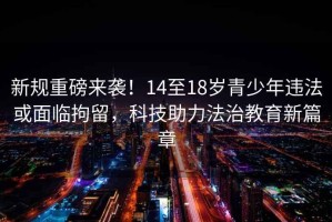 新規重磅來(lái)襲！14至18歲青少年違法或面臨拘留，科技助力法治教育新篇章