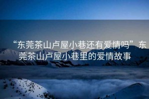“東莞茶山盧屋小巷還有愛(ài)情嗎”東莞茶山盧屋小巷里的愛(ài)情故事