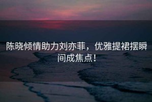 陳曉?xún)A情助力劉亦菲，優(yōu)雅提裙擺瞬間成焦點(diǎn)！