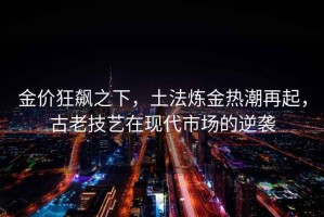 金價(jià)狂飆之下，土法煉金熱潮再起，古老技藝在現代市場(chǎng)的逆襲