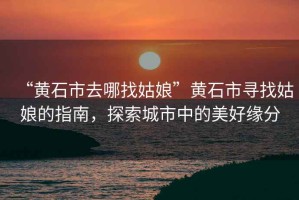 “黃石市去哪找姑娘”黃石市尋找姑娘的指南，探索城市中的美好緣分