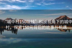“城中村150塊錢(qián)”科技視角下的城中村，探索150元背后的故事與機遇