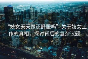 “妓女天天做還舒服嗎”關(guān)于妓女工作的真相，探討背后的復雜議題