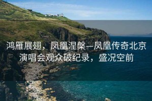 鴻雁展翅，鳳凰涅槃—鳳凰傳奇北京演唱會(huì )觀(guān)眾破紀錄，盛況空前