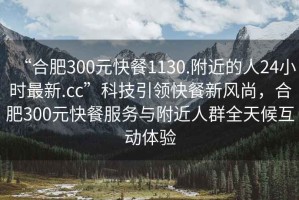 “合肥300元快餐1130.附近的人24小時(shí)最新.cc”科技引領(lǐng)快餐新風(fēng)尚，合肥300元快餐服務(wù)與附近人群全天候互動(dòng)體驗