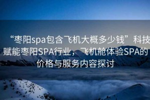 “棗陽(yáng)spa包含飛機大概多少錢(qián)”科技賦能棗陽(yáng)SPA行業(yè)，飛機艙體驗SPA的價(jià)格與服務(wù)內容探討