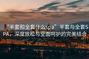“半套和全套什么spa”半套與全套SPA，深度放松與全面呵護的完美結合