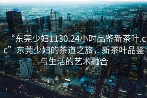 “東莞少婦1130.24小時(shí)品鑒新茶葉.cc”東莞少婦的茶道之旅，新茶葉品鑒與生活的藝術(shù)融合
