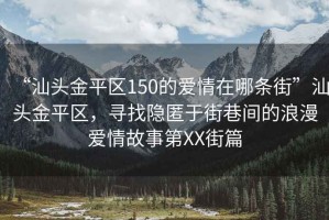 “汕頭金平區150的愛(ài)情在哪條街”汕頭金平區，尋找隱匿于街巷間的浪漫愛(ài)情故事第XX街篇