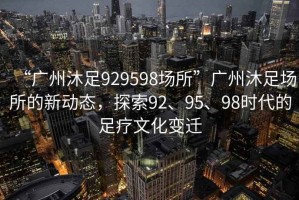 “廣州沐足929598場(chǎng)所”廣州沐足場(chǎng)所的新動(dòng)態(tài)，探索92、95、98時(shí)代的足療文化變遷