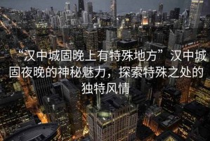 “漢中城固晚上有特殊地方”漢中城固夜晚的神秘魅力，探索特殊之處的獨特風(fēng)情