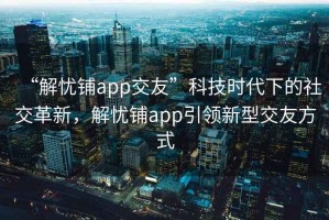 “解憂(yōu)鋪app交友”科技時(shí)代下的社交革新，解憂(yōu)鋪app引領(lǐng)新型交友方式