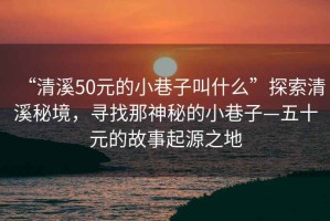 “清溪50元的小巷子叫什么”探索清溪秘境，尋找那神秘的小巷子—五十元的故事起源之地