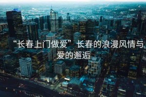 “長(cháng)春上門(mén)做愛(ài)”長(cháng)春的浪漫風(fēng)情與愛(ài)的邂逅
