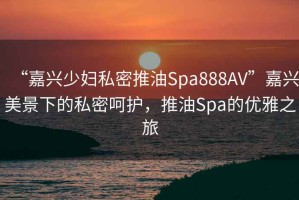 “嘉興少婦私密推油Spa888AV”嘉興美景下的私密呵護，推油Spa的優(yōu)雅之旅