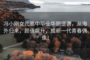 馮小剛女兒高中畢業(yè)華麗逆襲，從海外歸來(lái)，顏值飆升，成新一代青春偶像！
