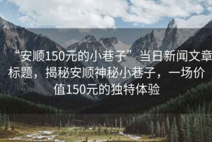 “安順150元的小巷子”當日新聞文章標題，揭秘安順神秘小巷子，一場(chǎng)價(jià)值150元的獨特體驗