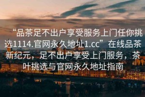 “品茶足不出戶(hù)享受服務(wù)上門(mén)任你挑選1114.官網(wǎng)永久地址1.cc”在線(xiàn)品茶新紀元，足不出戶(hù)享受上門(mén)服務(wù)，茶葉挑選與官網(wǎng)永久地址指南