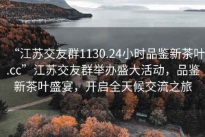 “江蘇交友群1130.24小時(shí)品鑒新茶葉.cc”江蘇交友群舉辦盛大活動(dòng)，品鑒新茶葉盛宴，開(kāi)啟全天候交流之旅