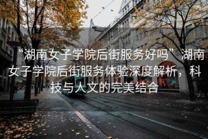 “湖南女子學(xué)院后街服務(wù)好嗎”湖南女子學(xué)院后街服務(wù)體驗深度解析，科技與人文的完美結合