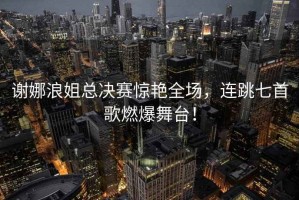 謝娜浪姐總決賽驚艷全場(chǎng)，連跳七首歌燃爆舞臺！