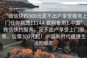 “微信快約300元足不出戶(hù)享受服務(wù)上門(mén)任你挑選1114A.官網(wǎng)備用1.中國”微信快約服務(wù)，足不出戶(hù)享受上門(mén)服務(wù)，僅需300元起！中國新時(shí)代便捷生活的縮影