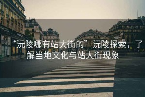 “沅陵哪有站大街的”沅陵探索，了解當地文化與站大街現象