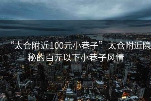 “太倉附近100元小巷子”太倉附近隱秘的百元以下小巷子風(fēng)情