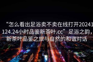 “怎么看出足浴賣(mài)不賣(mài)在線(xiàn)打開(kāi)20241124.24小時(shí)品鑒新茶葉.cc”足浴之韻，新茶葉品鑒之旅與自然的和諧對話(huà)