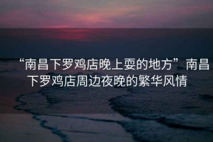 “南昌下羅雞店晚上耍的地方”南昌下羅雞店周邊夜晚的繁華風(fēng)情