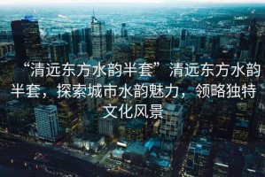 “清遠東方水韻半套”清遠東方水韻半套，探索城市水韻魅力，領(lǐng)略獨特文化風(fēng)景