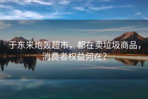 于東來(lái)炮轟超市，都在賣(mài)垃圾商品，消費者權益何在？