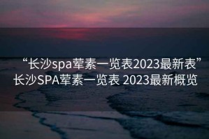 “長(cháng)沙spa葷素一覽表2023最新表”長(cháng)沙SPA葷素一覽表 2023最新概覽