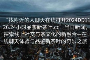 “找附近的人聊天在線(xiàn)打開(kāi)2024DD1126.24小時(shí)品鑒新茶葉.cc”當日新聞，探索線(xiàn)上社交與茶文化的新融合—在線(xiàn)聊天體驗與品鑒新茶葉的奇妙之旅