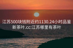 江蘇500塊錢(qián)附近約1130.24小時(shí)品鑒新茶葉.cc:江蘇哪里有茶葉