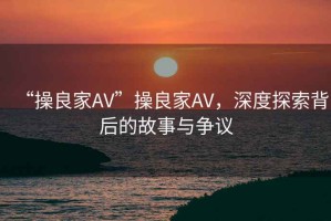 “操良家AV”操良家AV，深度探索背后的故事與爭議