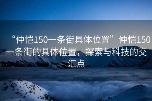 “仲愷150一條街具體位置”仲愷150一條街的具體位置，探索與科技的交匯點(diǎn)