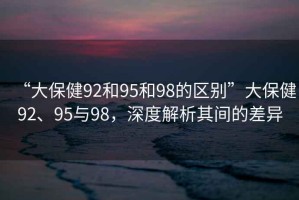 “大保健92和95和98的區別”大保健92、95與98，深度解析其間的差異