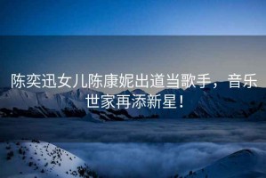 陳奕迅女兒陳康妮出道當歌手，音樂(lè )世家再添新星！